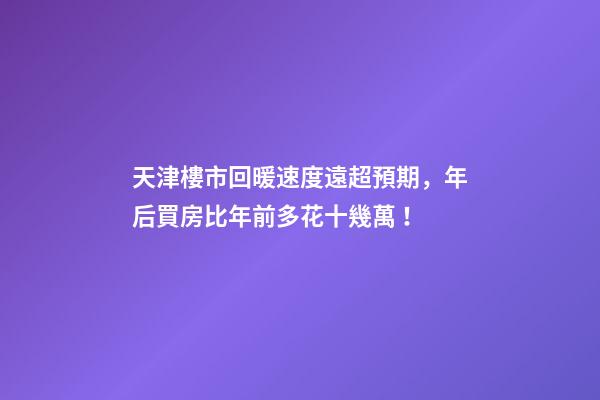 天津樓市回暖速度遠超預期，年后買房比年前多花十幾萬！